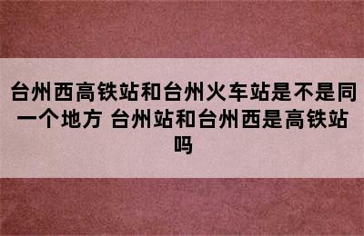 台州西高铁站和台州火车站是不是同一个地方 台州站和台州西是高铁站吗